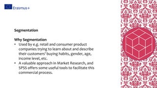 Segmentation
Why Segmentation
• Used by e.g. retail and consumer product
companies trying to learn about and describe
their customers' buying habits, gender, age,
income level, etc.
• A valuable approach in Market Research, and
SPSS offers some useful tools to facilitate this
commercial process.
 