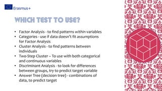 • Factor Analysis - to find patterns within variables
• Categories - use if data doesn’t fit assumptions
for Factor Analysis
• Cluster Analysis - to find patterns between
individuals
• Two-Step Cluster – To use with both categorical
and continuous variables
• Discriminant Analysis - to look for differences
between groups, try to predict target variable
• Answer Tree (decision tree) - combinations of
data, to predict target
Which Test to use?
 