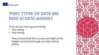 There are two new types of mining:
• Text mining
• Web mining.
They increase both the accuracy and depth of the
insights uncovered through your data mining
efforts.
What types of data are
used in data mining?
 
