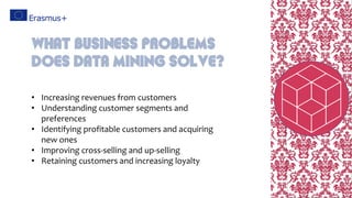• Increasing revenues from customers
• Understanding customer segments and
preferences
• Identifying profitable customers and acquiring
new ones
• Improving cross-selling and up-selling
• Retaining customers and increasing loyalty
What business problems
does data mining solve?
 