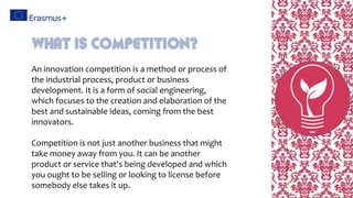 An innovation competition is a method or process of
the industrial process, product or business
development. It is a form of social engineering,
which focuses to the creation and elaboration of the
best and sustainable ideas, coming from the best
innovators.
Competition is not just another business that might
take money away from you. It can be another
product or service that's being developed and which
you ought to be selling or looking to license before
somebody else takes it up.
What is competition?
 