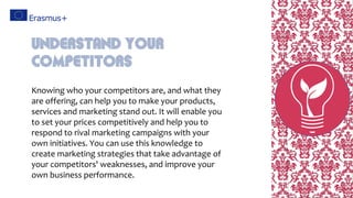 Knowing who your competitors are, and what they
are offering, can help you to make your products,
services and marketing stand out. It will enable you
to set your prices competitively and help you to
respond to rival marketing campaigns with your
own initiatives. You can use this knowledge to
create marketing strategies that take advantage of
your competitors' weaknesses, and improve your
own business performance.
Understand Your
Competitors
 