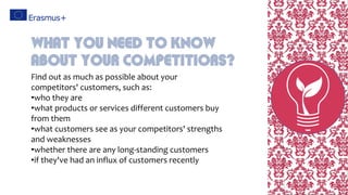 Find out as much as possible about your
competitors' customers, such as:
•who they are
•what products or services different customers buy
from them
•what customers see as your competitors' strengths
and weaknesses
•whether there are any long-standing customers
•if they've had an influx of customers recently
What You Need To Know
About Your Competitiors?
 
