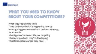 What they're planning to do
Try to go beyond what's happening now by
investigating your competitors' business strategy,
for example:
what types of customer they're targeting
what new products they're developing
what financial resources they have
What You Need To Know
About Your Competitiors?
 
