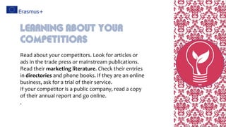 Read about your competitors. Look for articles or
ads in the trade press or mainstream publications.
Read their marketing literature. Check their entries
in directories and phone books. If they are an online
business, ask for a trial of their service.
If your competitor is a public company, read a copy
of their annual report and go online.
.
Learning About Your
Competitiors
 