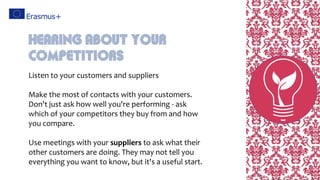 Listen to your customers and suppliers
Make the most of contacts with your customers.
Don't just ask how well you're performing - ask
which of your competitors they buy from and how
you compare.
Use meetings with your suppliers to ask what their
other customers are doing. They may not tell you
everything you want to know, but it's a useful start.
Hearing About Your
Competitiors
 