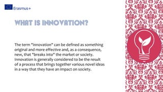 The term "innovation" can be defined as something
original and more effective and, as a consequence,
new, that "breaks into" the market or society.
Innovation is generally considered to be the result
of a process that brings together various novel ideas
in a way that they have an impact on society.
What is innovation?
 