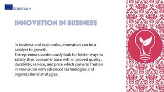 In business and economics, innovation can be a
catalyst to growth.
Entrepreneurs continuously look for better ways to
satisfy their consumer base with improved quality,
durability, service, and price which come to fruition
in innovation with advanced technologies and
organizational strategies.
Innovation in Business
 