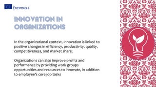 In the organizational context, innovation is linked to
positive changes in efficiency, productivity, quality,
competitiveness, and market share.
Organizations can also improve profits and
performance by providing work groups
opportunities and resources to innovate, in addition
to employee's core job tasks
Innovation in
Organizations
 