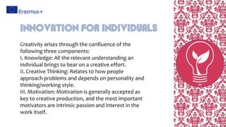 Creativity arises through the confluence of the
following three components:
I. Knowledge: All the relevant understanding an
individual brings to bear on a creative effort.
II. Creative Thinking: Relates to how people
approach problems and depends on personality and
thinking/working style.
III. Motivation: Motivation is generally accepted as
key to creative production, and the most important
motivators are intrinsic passion and interest in the
work itself.
Innovation For Individuals
 