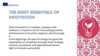 Since innovation is a complex, company-wide
endeavor, it requires a set of crosscutting practices
and processes to structure, organize, and encourage
it.
In the digital age, the pace of change has gone into
hyperspeed, so companies must get these strategic,
creative, executional, and organizational factors
right to innovate successfully.
The eight Essentials of
Innovation
 