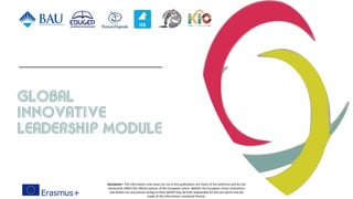 Global
innovative
Leadership Module
Disclaimer> The information and views set out in this publication are those of the author(s) and do not
necessarily reflect the official opinion of the European Union. Neither the European Union institutions
and bodies nor any person acting on their behalf may be held responsible for the use which may be
made of the information contained therein.
 