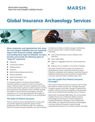 Marsh Risk Consulting
    Mass Tort and Complex Liability Practice




Global Insurance Archaeology Services




Many companies and organizations face mass                     of millions of dollars of viable coverage. Furthermore,
tort and complex liabilities that can negatively               historic policies often contain broader coverage
                                                               including:
impact their financial outlook. Allegations
surrounding these types of liabilities can span                „   Lack of key exclusions, such as asbestos and
decades and include the following types of                         pollution;
“long-tail” exposures:                                         „   Lower deductibles;

„    Asbestos;                                                 „   Absence of aggregate limits for certain exposures;
                                                                   and
„    Construction defect;
                                                               „   Defense costs in addition to the limits of liability.
„    Welding fumes;
                                                               The value of these historic assets can, however, be
„    Pollution;                                                diminished by insurer runoff and insolvency issues.
„    Medical devices/pharmaceuticals;                          Therefore, companies with existing or potential long-tail
„    Product liabilities;                                      liabilities should ensure that they take the opportunity
                                                               to recover and retain these valuable assets now.
„    Sexual misconduct; and
„    Other legacy claims.                                      Can You Locate Your Historic Insurance
A company’s historic occurrence-based liability                Coverage?
insurance policies can protect it from the economic            Due to age of these documents, companies all too often
impact of these claims. Yet many companies are unable          find they are unable to locate the coverage they need.
to locate their historic policies or other insurance records   Company mergers and broker changes compound this
that could prove the existence of this valuable coverage.      inability. Files are moved and forgotten, and personnel
The ability to locate historical coverages is critically       with crucial institutional knowledge retire or relocate.
important as U.S. courts generally place the burden of
proving the existence of the policies on the policyholder.     Marsh Risk Consulting’s (MRC) Mass Tort and Complex
                                                               Liability Practice has a dedicated, global insurance
The Value of Historic Insurance                                archaeology practice that can assist companies in
                                                               locating lost policies. Working in close collaboration
Historic insurance assets dating back 60 or more years         with clients, our experienced insurance archaeologists
can provide significant protection against today’s             can locate historical insurance assets through
burdensome claim and defense costs. The combined               comprehensive research in a number of areas, including:
limits of a historic insurance portfolio can total hundreds
 