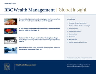 FEBRUARY 2012




RBC Wealth Management Global Insight
                New central bank policies have calmed equity and fixed income markets.                  In this issue
                Does this mean all is quiet on the European front? (page 3)
                                                                                                          2 Financial Markets Commentary

                                                                                                          4 Politics in 2012: The Stakes are High
                In 2012, politics could have an even greater impact on markets than last                  8 Global Equities
                year. The stakes are high. (page 5)
                                                                                                        16 Global Fixed Income

                                                                                                        18 Commodities

                                                                                                        19 Currencies
                Stocks are relatively cheap in most markets, reflecting the challenges
                facing the global economy. Risks need to be acknowledged in portfolios.                 20 Key Forecasts
                (page 9)                                                                                23 Market Valuation & Equilibrium



                Within the fixed income sector, investment-grade corporates continue to
                offer attractive opportunities. (page 16)




                                                                                                        Priced as of January 31, 2012, unless otherwise stated.




                                                                                                        Global Insight is a monthly publication by
                                                                                                        the Global Portfolio Advisory Committee



                                                                                1 GLOBAL INSIGHT - JULY 2011
 