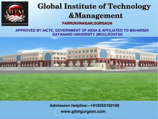           Global Institute of Technology   Global Institute of Technology   
                   &Management                   &Management
FARRUKHNAGAR,GURGAONFARRUKHNAGAR,GURGAON
APPROVED BY AICTE, GOVERNMENT OF INDIA & AFFILIATED TO MAHARSHI
DAYANAND UNIVERSITY (MDU),ROHTAK
Admission Helpline:- +919555100100
www.gitmgurgaon.com
 