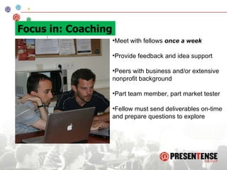 Meet with fellows  once a week Provide feedback and idea support  Peers with business and/or extensive nonprofit background Part team member, part market tester Fellow must send deliverables on-time and prepare questions to explore Focus in: Coaching 