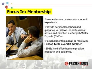 Have extensive business or nonprofit experience. Provide personal feedback and guidance to Fellows, or professional advice and direction as Subject-Matter Experts (SMEs)  Personal mentors speak or meet with Fellows  twice over the summer SMEs hold office hours to provide feedback and guidance. Focus In: Mentorship 