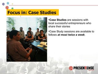 Case Studies  are sessions with local successful entrepreneurs who share their stories Case Study sessions are available to fellows  at most twice a week .  Focus in: Case Studies 