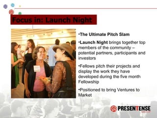 The Ultimate Pitch Slam Launch Night  brings together top members of the community – potential partners, participants and investors Fellows pitch their projects and display the work they have developed during the five month Fellowship Positioned to bring Ventures to Market Focus in: Launch Night 