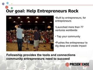 Our goal: Help Entrepreneurs Rock Built by entrepreneurs, for entrepreneurs Launched more than 77 ventures worldwide Tap your community Pushes the entrepreneur to dig deep and create impact Fellowship provides the tools and connections community entrepreneurs need to succeed 