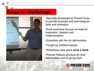 Specially developed by PresenTense to provide business and technological tools and strategies. Each workshop focuses on tools for Inspiration, Ideation and Implementation  Coincides with the six deliverables Taught by certified trainers Workshops take place  once a week Provide Fellows structure for their deliverables and on-going work Focus in: Workshops 