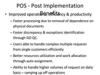 POS - Post Implementation Benefits Improved operational efficiency & productivity Faster processing due to removal of dependence on physical documents Faster discrepancy & exceptions identification through GO QC. Users able to handle complex multiple requests from single customers efficiently Better resources utilization and work allocation through auto assignment. Ability to handle higher volumes of request on daily basis – ramping up off operations Minimal data entry error. Improved TAT Reduction in document retrieval time and worktype processing time  Reduction in delays caused by loss of documents or request forms. Reduction in file movement and dependency on availability of physical files for processing worktypes. Parallel processing between SCs and HO reduces communication processing time. Faster and better communication between teams. 
