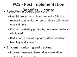 POS - Post Implementation Benefits…. contd Reduction in operational cost : Parallel processing at branches and HO lead to reduced communication costs (phone calls, travel etc) and time Cost of  couriering, printouts, document retrieval eliminated. Reduction in cost of support staff required for handling of documents. Efficient monitoring and tracking Process is managed better due to Workflow. Audit trails are possible Tracking of transactions, customer requests and process  Better and efficient Document Management  Auto updating of RMS ensures better tracking of physical documents. The physical documents now instead of being dispatched daily, are sent for storage to the Application Service Center (ASC) at HO.  All the documents are centrally managed at OmniDocs repository to ensure round-the-clock availability.  