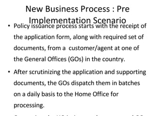 New Business Process : Pre Implementation Scenario Policy issuance process starts with the receipt of the application form, along with required set of documents, from a  customer/agent at one of the General Offices (GOs) in the country.  After scrutinizing the application and supporting documents, the GOs dispatch them in batches on a daily basis to the Home Office for processing.  On receipt, the HO intimates the concerned GO of the same and, forwards the application for a Quality Check to the relevant team.  In case any discrepancies are found while Quality Check, the concerned GO is notified and the agent/customer is contacted for clarifications and/or additional documents if required. Post required clarifications  and on their successful resolutions, applications are then forwarded to the New Business Department. At the New Business Department, applications are assessed and requirements are generated for issue or underwriting purposes. The case is sent for underwriting, whether medical or non-medical, subsequently the premium is calculated for the application.  After premium calculation is completed, there is another level of quality check done, before the policy is issued and dispatched to the concerned GO/Agent/Customer. 