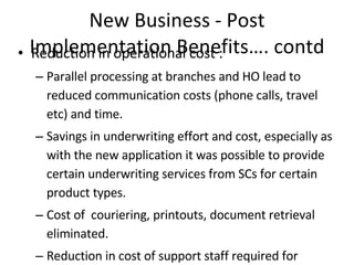 New Business - Post Implementation Benefits…. contd Reduction in operational cost : Parallel processing at branches and HO lead to reduced communication costs (phone calls, travel etc) and time.  Savings in underwriting  effort and cost, especially as with the new application it was possible to provide certain underwriting services from SCs for certain product types. Cost of  couriering, printouts, document retrieval eliminated. Reduction in cost of support staff required for handling of documents. Efficient monitoring and tracking Process is managed better due to Workflow. Audit trails are possible Tracking of transactions, customer requests and process  Better and efficient Document Management  Auto updating of Record Management System (RMS) ensures better tracking of physical documents. The physical documents now instead of being dispatched daily, are sent for storage to the Application Service Center (ASC) at HO.  All the documents are centrally managed at OmniDocs repository to ensure round-the-clock availability.  