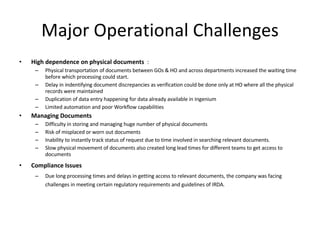 Major Operational Challenges High dependence on physical documents   : Physical transportation of documents between GOs & HO and across departments increased the waiting time before which processing could start.  Delay in indentifying document discrepancies as verification could be done only at HO where all the physical records were maintained Duplication of data entry happening for data already available in Ingenium Limited automation and poor Workflow capabilities Managing Documents Difficulty in storing and managing huge number of physical documents Risk of misplaced or worn out documents Inability to instantly track status of request due to time involved in searching relevant documents. Slow physical movement of documents also created long lead times for different teams to get access to documents Compliance Issues Due long processing times and delays in getting access to relevant documents, the company was facing challenges in meeting certain regulatory requirements and guidelines of IRDA. 