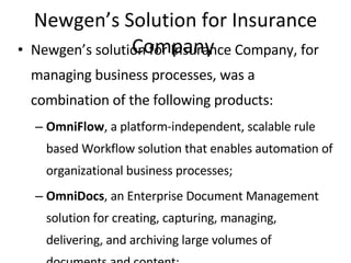 Newgen’s Solution for Insurance Company  Newgen’s solution for Insurance Company, for managing business processes, was a combination of the following products: OmniFlow , a platform-independent, scalable rule based Workflow solution that enables automation of organizational business processes; OmniDocs , an Enterprise Document Management solution for creating, capturing, managing, delivering, and archiving large volumes of documents and content; OmniCapture , a production grade Scanning and Indexing System for large-scale conversion of paper documents into electronic images, indexing, and seamless upload of these images to Document Management and Workflow Systems. Record Management System , the complete Web-enabled record management solution. The system provides the functionality to transfer document details to records and apply record policies on them. It manages physical records as if they are electronic records. The solution was deployed at the HO in a record 2 months time and subsequently in 39 SCs spread across Indian sub-continent. The workflow system was designed to cater to each specific worktype, providing a user-friendly interface, with documents and relevant information from Ingenium displayed side-by-side on a split-screen, while maintaining system security and data integrity. 