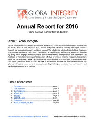 Annual Report for 2016
Putting adaptive learning front and center
About Global Integrity
Global Integrity champions open, accountable and effective governance around the world, taking action
to inform, connect, and empower civic, private and public reformers seeking more open societies
through our innovative research and direct support. We collaborate with local stakeholders, helping to
put adaptive learning — a structured, data-driven, problem-focused and iterative approach to learning
by doing, which engages with local political realities while drawing on experiences from elsewhere — at
the heart of their efforts to design and implement effective governance reforms. This can help reformers
close the gaps between policy commitments and implementation and contribute to better governance
and development outcomes. Further, we seek to support and enhance the effectiveness of other key
players in the governance arena by sharing more widely the insights generated from our innovative and
exploratory work with local partners.
Table of contents
1. Foreword​……………………………………………….. ​page 3
2. Our Approach​…………………….…………………..... ​page 4
3. Our Programs​……………………………………......... ​page 6
4. What’s next​…………………….................................. ​page 12
5. Partners​……………………….……………….…........ ​page 16
6. Board & Team​……………..………………...…......…. ​page 17
7. Financials​………………………………….……...…... ​page 20
8. Ways to support our work​……………….…….....….. ​page 21
www.globalintegrity.org​ | ​@globalintegrity​ | ​Facebook​ | ​LinkedIn ​Global Integrity 2016 Annual Report ​ | page 1/22
 