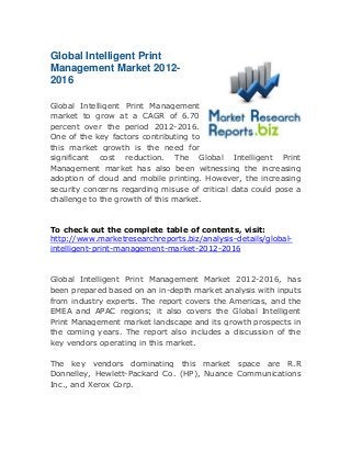 Global Intelligent Print
Management Market 20122016
Global Intelligent Print Management
market to grow at a CAGR of 6.70
percent over the period 2012-2016.
One of the key factors contributing to
this market growth is the need for
significant cost reduction. The Global Intelligent Print
Management market has also been witnessing the increasing
adoption of cloud and mobile printing. However, the increasing
security concerns regarding misuse of critical data could pose a
challenge to the growth of this market.

To check out the complete table of contents, visit:
http://www.marketresearchreports.biz/analysis-details/globalintelligent-print-management-market-2012-2016

Global Intelligent Print Management Market 2012-2016, has
been prepared based on an in-depth market analysis with inputs
from industry experts. The report covers the Americas, and the
EMEA and APAC regions; it also covers the Global Intelligent
Print Management market landscape and its growth prospects in
the coming years. The report also includes a discussion of the
key vendors operating in this market.
The key vendors dominating this market space are R.R
Donnelley, Hewlett-Packard Co. (HP), Nuance Communications
Inc., and Xerox Corp.

 