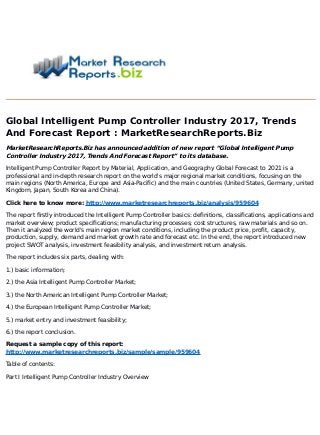 Global Intelligent Pump Controller Industry 2017, Trends
And Forecast Report : MarketResearchReports.Biz
MarketResearchReports.Biz has announced addition of new report “Global Intelligent Pump
Controller Industry 2017, Trends And Forecast Report” to its database.
Intelligent Pump Controller Report by Material, Application, and Geography Global Forecast to 2021 is a
professional and in-depth research report on the world's major regional market conditions, focusing on the
main regions (North America, Europe and Asia-Pacific) and the main countries (United States, Germany, united
Kingdom, Japan, South Korea and China).
Click here to know more: http://www.marketresearchreports.biz/analysis/959604
The report firstly introduced the Intelligent Pump Controller basics: definitions, classifications, applications and
market overview; product specifications; manufacturing processes; cost structures, raw materials and so on.
Then it analyzed the world's main region market conditions, including the product price, profit, capacity,
production, supply, demand and market growth rate and forecast etc. In the end, the report introduced new
project SWOT analysis, investment feasibility analysis, and investment return analysis.
The report includes six parts, dealing with:
1.) basic information;
2.) the Asia Intelligent Pump Controller Market;
3.) the North American Intelligent Pump Controller Market;
4.) the European Intelligent Pump Controller Market;
5.) market entry and investment feasibility;
6.) the report conclusion.
Request a sample copy of this report:
http://www.marketresearchreports.biz/sample/sample/959604
Table of contents:
Part I Intelligent Pump Controller Industry Overview
 