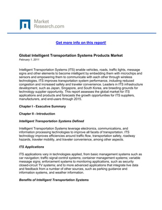  

 

                            Get more info on this report!


Global Intelligent Transportation Systems Products Market
February 1, 2011
 

Intelligent Transportation Systems (ITS) enable vehicles, roads, traffic lights, message
signs and other elements to become intelligent by embedding them with microchips and
sensors and empowering them to communicate with each other through wireless
technologies. ITS improves transportation system performance, including reduced
congestion and increased safety and traveler convenience. Leaders in ITS infrastructure
development, such as Japan, Singapore, and South Korea, are breeding grounds for
technology supplier opportunity. This report assesses the global market for ITS
applications and products and forecasts the growth opportunities for ITS suppliers,
manufacturers, and end-users through 2015.

Chapter I - Executive Summary

Chapter II - Introduction

Intelligent Transportation Systems Defined

Intelligent Transportation Systems leverage electronics, communications, and
information processing technologies to improve all facets of transportation. ITS
technology improves efficiencies around traffic flow, transportation safety, roadway
hazards, traveler mobility, and traveler convenience, among other aspects.

ITS Applications

ITS applications vary in technologies applied, from basic management systems such as
car navigation; traffic signal control systems; container management systems; variable
message signs; enforcement systems to monitoring applications, such as security
closed-circuit TV systems; and to more advanced applications that integrate live data
and feedback from a number of other sources, such as parking guidance and
information systems, and weather information.

Benefits of Intelligent Transportation Systems
 