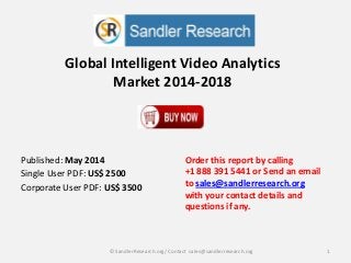 Global Intelligent Video Analytics
Market 2014-2018
Order this report by calling
+1 888 391 5441 or Send an email
to sales@sandlerresearch.org
with your contact details and
questions if any.
1© SandlerResearch.org/ Contact sales@sandlerresearch.org
Published: May 2014
Single User PDF: US$ 2500
Corporate User PDF: US$ 3500
 