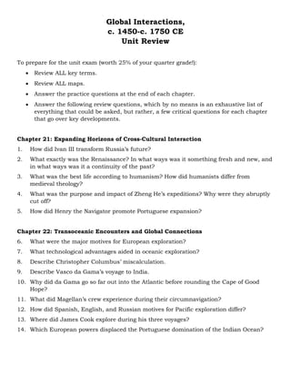 Global Interactions,
c. 1450-c. 1750 CE
Unit Review
To prepare for the unit exam (worth 25% of your quarter grade!):
• Review ALL key terms.
• Review ALL maps.
• Answer the practice questions at the end of each chapter.
• Answer the following review questions, which by no means is an exhaustive list of
everything that could be asked, but rather, a few critical questions for each chapter
that go over key developments.
Chapter 21: Expanding Horizons of Cross-Cultural Interaction
1. How did Ivan III transform Russia’s future?
2. What exactly was the Renaissance? In what ways was it something fresh and new, and
in what ways was it a continuity of the past?
3. What was the best life according to humanism? How did humanists differ from
medieval theology?
4. What was the purpose and impact of Zheng He’s expeditions? Why were they abruptly
cut off?
5. How did Henry the Navigator promote Portuguese expansion?
Chapter 22: Transoceanic Encounters and Global Connections
6. What were the major motives for European exploration?
7. What technological advantages aided in oceanic exploration?
8. Describe Christopher Columbus’ miscalculation.
9. Describe Vasco da Gama’s voyage to India.
10. Why did da Gama go so far out into the Atlantic before rounding the Cape of Good
Hope?
11. What did Magellan’s crew experience during their circumnavigation?
12. How did Spanish, English, and Russian motives for Pacific exploration differ?
13. Where did James Cook explore during his three voyages?
14. Which European powers displaced the Portuguese domination of the Indian Ocean?
 