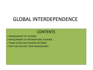 GLOBAL INTERDEPENDENCE 
CONTENTS 
MANAGEMENT OF TOURISM. 
DEVELOPMENT OF INTERNATIONAL TOURISM. 
TRADE FLOWS AND TRADING PATTERNS. 
DEPT AND AID AND THEIR MANAGEMENT. 
 