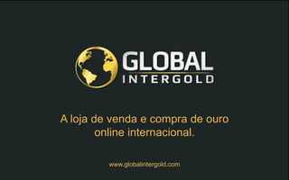 www.globalintergold.com
A loja de venda e compra de ouro
online internacional.
 