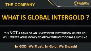 IT IS NOT A BANK OR AN INVESTMENT INSTITUTION WHERE YOU
WILL EXPECT YOUR MONEY TO GROW WITHOUT DOING ANYTHING.
WHAT IS GLOBAL INTERGOLD ?
THE COMPANY
 