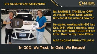Leadership Program
YOU
€3255
€3255 €3255
€XXX€XXX€XXX€XXX
When you and
your team has
finished the
FIRST table we
will get a
BONUS
REWARD!
PLUS GOLD
WATCH!
GIG CLIENTS CAR ACHIEVERS!
Mr. RAMON S. TANES, ex-OFW
26 yrs. in Riyadh, Saudi Arabia
but cannot buy a brand new car.
He started working with GIG last
Dec. 2014. After 8 months, got a
brand new FORD FOCUS at Ford
Libis, Quezon City Sales Office.
MAGANDANG BUHAY TALAGA!
 