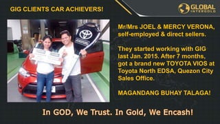 Leadership Program
YOU
€3255
€3255 €3255
€XXX€XXX€XXX€XXX
When you and
your team has
finished the
FIRST table we
will get a
BONUS
REWARD!
PLUS GOLD
WATCH!
GIG CLIENTS CAR ACHIEVERS!
Mr/Mrs JOEL & MERCY VERONA,
self-employed & direct sellers.
They started working with GIG
last Jan. 2015. After 7 months,
got a brand new TOYOTA VIOS at
Toyota North EDSA, Quezon City
Sales Office.
MAGANDANG BUHAY TALAGA!
 