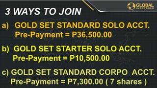 a) GOLD SET STANDARD SOLO ACCT.
Pre-Payment = P36,500.00
b) GOLD SET STARTER SOLO ACCT.
Pre-Payment = P10,500.00
c) GOLD SET STANDARD CORPO ACCT.
Pre-Payment = P7,300.00 ( 7 shares )
3 WAYS TO JOIN
 
