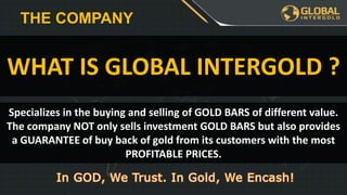Specializes in the buying and selling of GOLD BARS of different value.
The company NOT only sells investment GOLD BARS but also provides
a GUARANTEE of buy back of gold from its customers with the most
PROFITABLE PRICES.
WHAT IS GLOBAL INTERGOLD ?
THE COMPANY
 