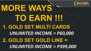 MORE WAYS
TO EARN !!!
1. GOLD SET MULTI CARDS
UNLIMITED INCOME = P60,000
2. GOLD SET GOLD LINE =
UNLIMITED INCOME = P399,000
 