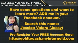 Have some questions and want to
learn more? ADD me in your
Facebook account.
Search this name:
Jessica Valera (Jessy)
Pre-Register Your FREE Account Here:
http://goldtocash.myintergold.com
BE A CLIENT NOW AND GET STARTED
IN OUR FAST GROWING EM POWER TEAM
 