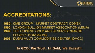 ACCREDITATIONS:
1989 : CME GROUP – MARKET CONTRACT: COMEX
1996 : LONDON BULLION MARKET ASSOCIATION (LBMA)
1999 : THE CHINESE GOLD AND SILVER EXCHANGE
SOCIETY, HONGKONG
2006 : DUBAI MULTI COMMODITIES CENTER (DMCC)
 