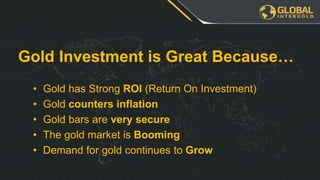 • Gold has Strong ROI (Return On Investment)
• Gold counters inflation
• Gold bars are very secure
• The gold market is Booming
• Demand for gold continues to Grow
Gold Investment is Great Because…
 