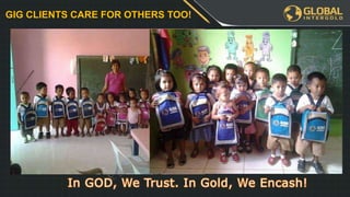 Leadership Program
YOU
€3255
€3255 €3255
€XXX€XXX€XXX€XXX
When you and
your team has
finished the
FIRST table we
will get a
BONUS
REWARD!
PLUS GOLD
WATCH!
GIG CLIENTS CARE FOR OTHERS TOO!
 