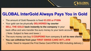 • The amount of Gold Rewards is fixed €3.255 or P180k
• Your gold can be physically DELIVERED by courier
• SELL THE GOLD back instantly to the company in your
back office and wire transfer the euro money to your bank account.
( Note: Subject to fees and taxes )
• The euro money can buy 5 COUPONS from company & sell to new clients
• You can withdraw from your FIRST SWISS CARD INT’L ATM
( Note: Need to request the First Swiss Card ATM for €50 including delivery )
GLOBAL InterGold Always Pays You in Gold
 